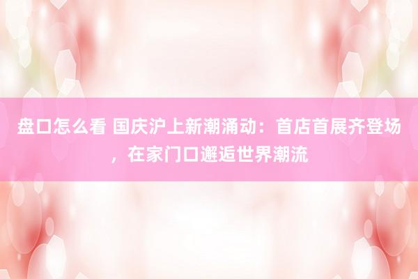盘口怎么看 国庆沪上新潮涌动：首店首展齐登场，在家门口邂逅世界潮流