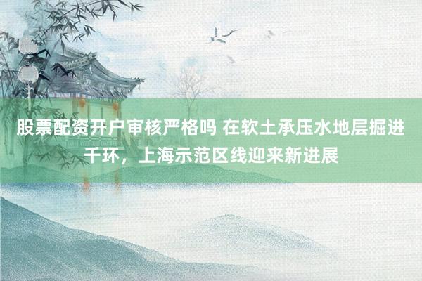股票配资开户审核严格吗 在软土承压水地层掘进千环，上海示范区线迎来新进展