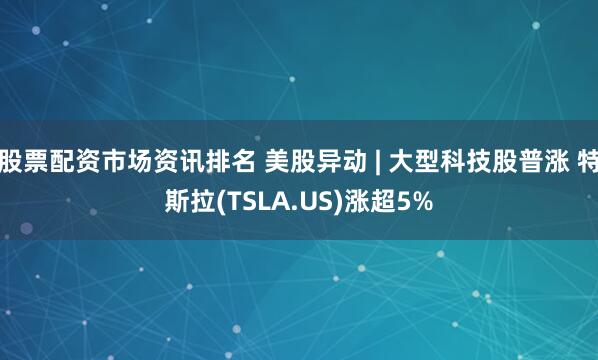 股票配资市场资讯排名 美股异动 | 大型科技股普涨 特斯拉(TSLA.US)涨超5%