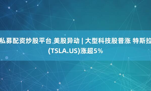 私募配资炒股平台 美股异动 | 大型科技股普涨 特斯拉(TSLA.US)涨超5%