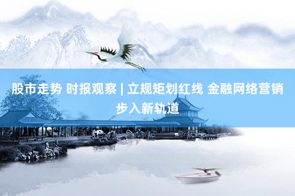 股市走势 时报观察 | 立规矩划红线 金融网络营销步入新轨道