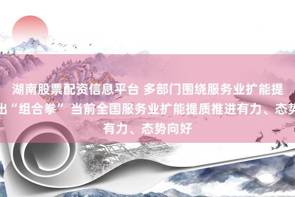 湖南股票配资信息平台 多部门围绕服务业扩能提质打出“组合拳” 当前全国服务业扩能提质推进有力、态势向好