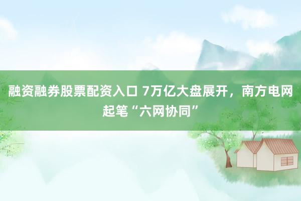 融资融券股票配资入口 7万亿大盘展开，南方电网起笔“六网协同”