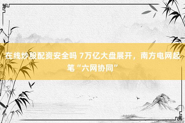 在线炒股配资安全吗 7万亿大盘展开，南方电网起笔“六网协同”
