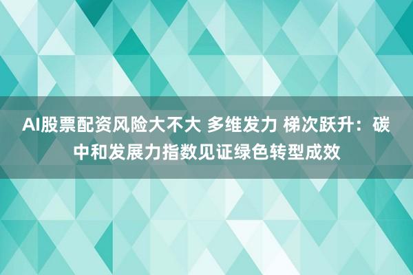 AI股票配资风险大不大 多维发力 梯次跃升：碳中和发展力指数见证绿色转型成效