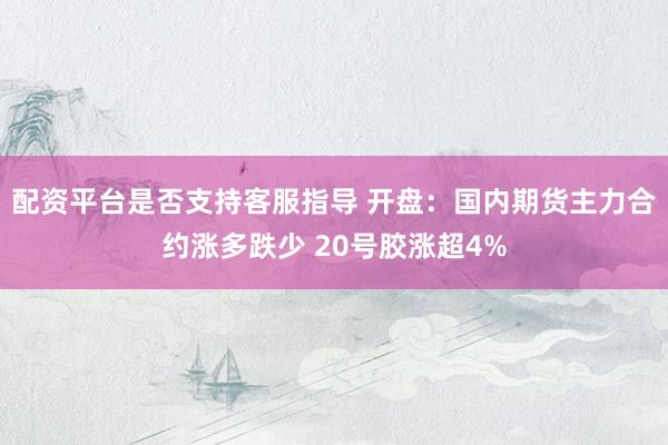 配资平台是否支持客服指导 开盘：国内期货主力合约涨多跌少 20号胶涨超4%