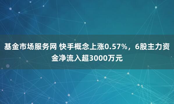 基金市场服务网 快手概念上涨0.57%，6股主力资金净流入超3000万元