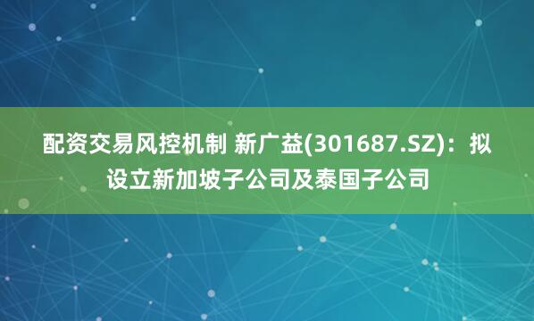 配资交易风控机制 新广益(301687.SZ)：拟设立新加坡子公司及泰国子公司