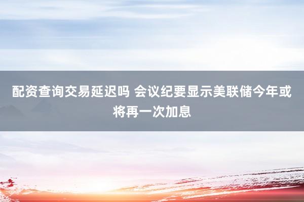 配资查询交易延迟吗 会议纪要显示美联储今年或将再一次加息