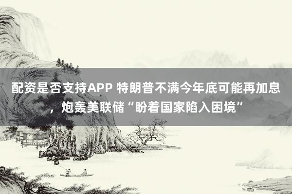 配资是否支持APP 特朗普不满今年底可能再加息，炮轰美联储“盼着国家陷入困境”