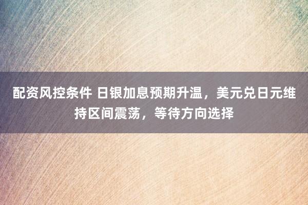 配资风控条件 日银加息预期升温，美元兑日元维持区间震荡，等待方向选择