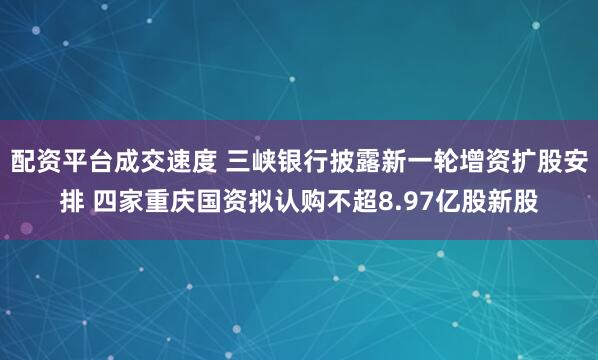 配资平台成交速度 三峡银行披露新一轮增资扩股安排 四家重庆国资拟认购不超8.97亿股新股