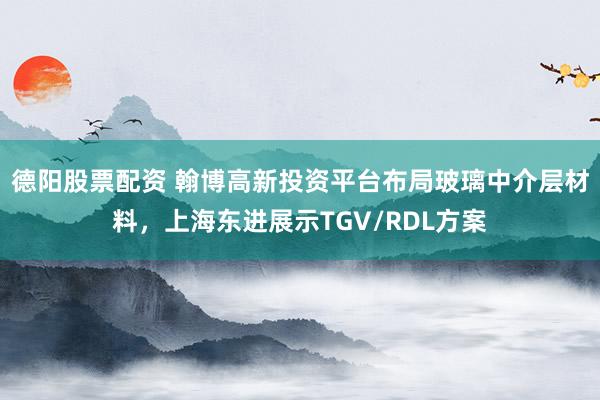 德阳股票配资 翰博高新投资平台布局玻璃中介层材料，上海东进展示TGV/RDL方案