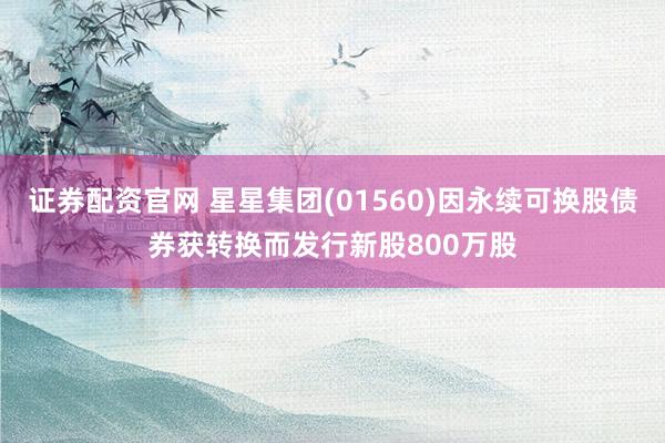 证券配资官网 星星集团(01560)因永续可换股债券获转换而发行新股800万股