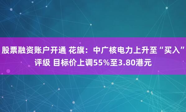 股票融资账户开通 花旗：中广核电力上升至“买入”评级 目标价上调55%至3.80港元