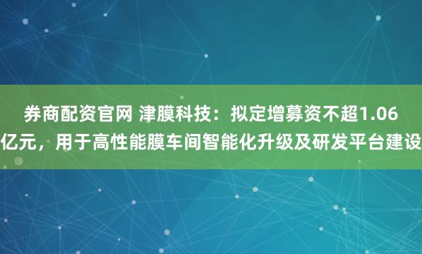 券商配资官网 津膜科技：拟定增募资不超1.06亿元，用于高性能膜车间智能化升级及研发平台建设