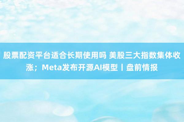 股票配资平台适合长期使用吗 美股三大指数集体收涨；Meta发布开源AI模型丨盘前情报