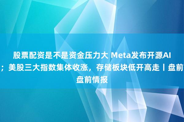 股票配资是不是资金压力大 Meta发布开源AI模型；美股三大指数集体收涨，存储板块低开高走丨盘前情报