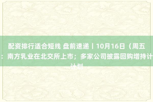 配资排行适合短线 盘前速递丨10月16日（周五）：南方乳业在北交所上市；多家公司披露回购增持计划