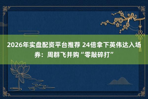 2026年实盘配资平台推荐 24倍拿下英伟达入场券：周群飞并购“零敲碎打”