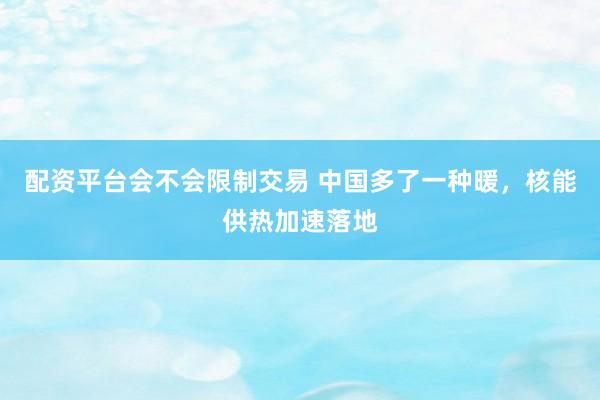 配资平台会不会限制交易 中国多了一种暖，核能供热加速落地