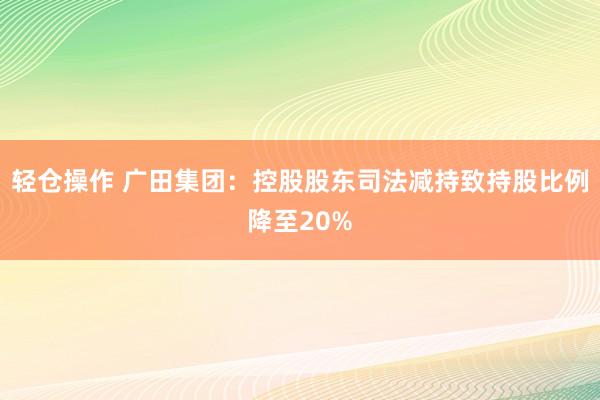 轻仓操作 广田集团：控股股东司法减持致持股比例降至20%