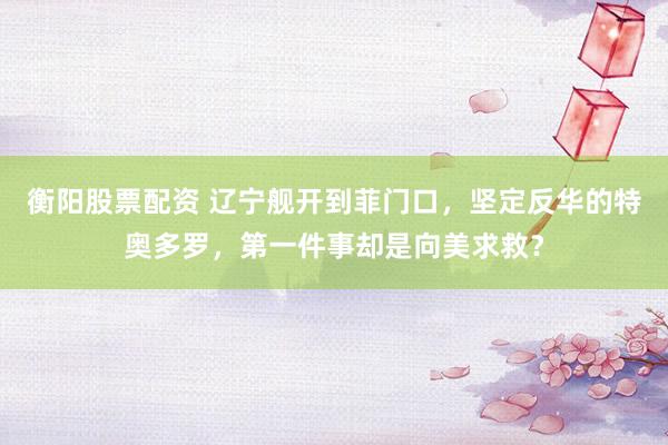 衡阳股票配资 辽宁舰开到菲门口，坚定反华的特奥多罗，第一件事却是向美求救？