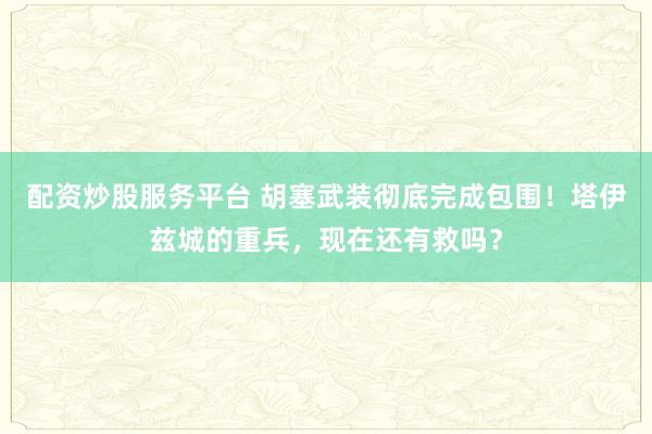 配资炒股服务平台 胡塞武装彻底完成包围！塔伊兹城的重兵，现在还有救吗？