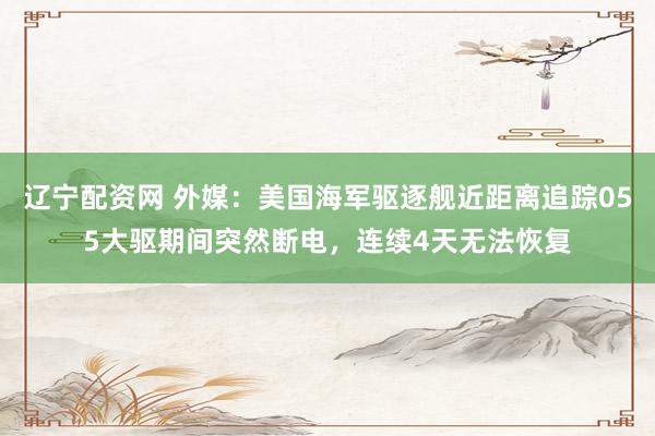 辽宁配资网 外媒：美国海军驱逐舰近距离追踪055大驱期间突然断电，连续4天无法恢复