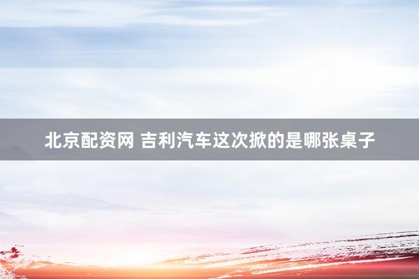 北京配资网 吉利汽车这次掀的是哪张桌子