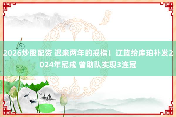 2026炒股配资 迟来两年的戒指！辽篮给库珀补发2024年冠戒 曾助队实现3连冠