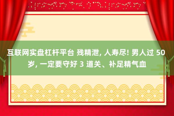 互联网实盘杠杆平台 残精泄, 人寿尽! 男人过 50 岁, 一定要守好 3 道关、补足精气血