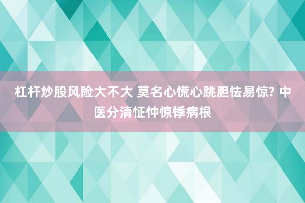杠杆炒股风险大不大 莫名心慌心跳胆怯易惊? 中医分清怔忡惊悸病根