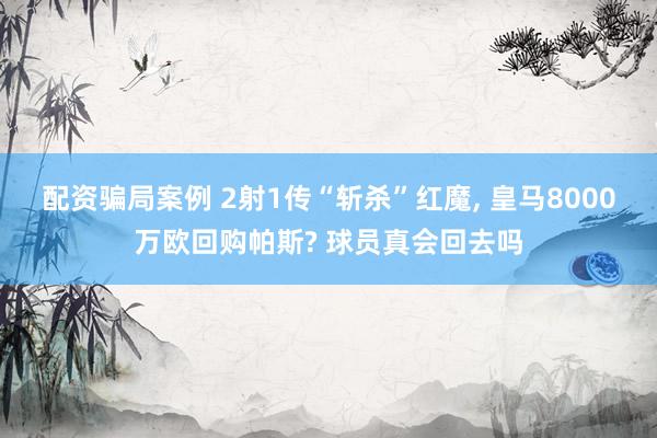 配资骗局案例 2射1传“斩杀”红魔, 皇马8000万欧回购帕斯? 球员真会回去吗