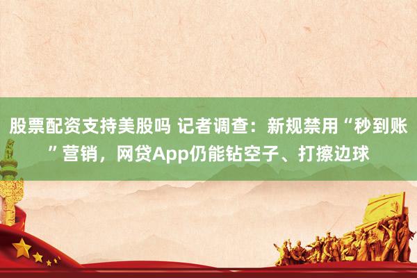 股票配资支持美股吗 记者调查：新规禁用“秒到账”营销，网贷App仍能钻空子、打擦边球
