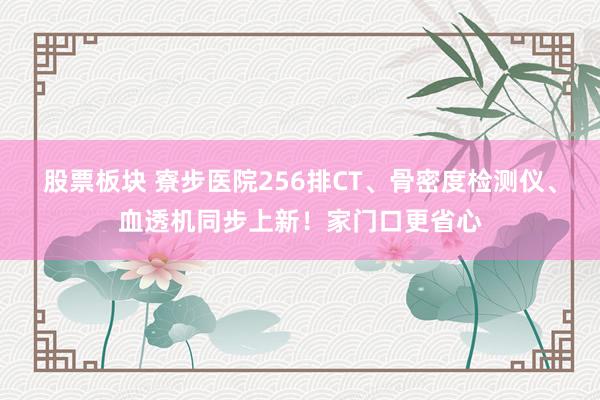 股票板块 寮步医院256排CT、骨密度检测仪、血透机同步上新！家门口更省心