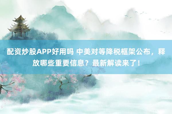 配资炒股APP好用吗 中美对等降税框架公布，释放哪些重要信息？最新解读来了！